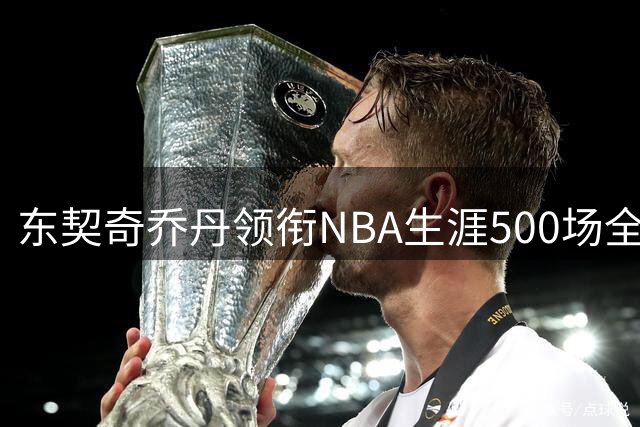东契奇乔丹领衔NBA生涯500场全能王 威少未进五大传奇之列