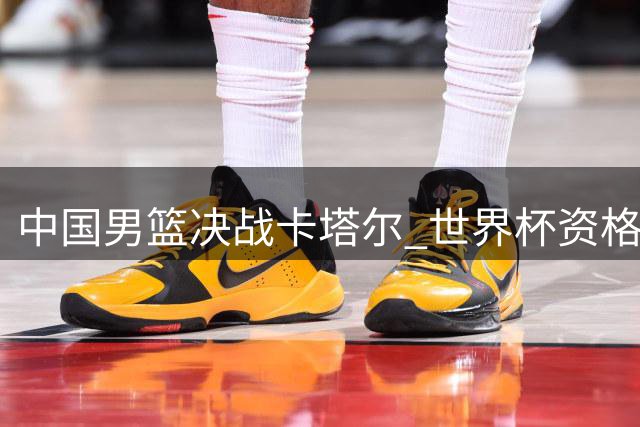 中国男篮决战卡塔尔 世界杯资格悬于一线