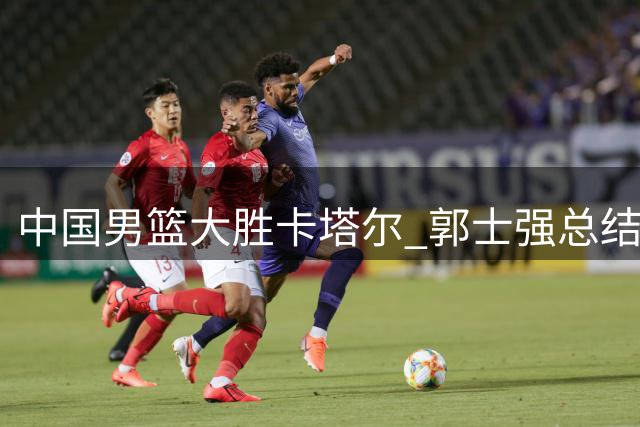 中国男篮大胜卡塔尔 郭士强总结四优势备战黎巴嫩