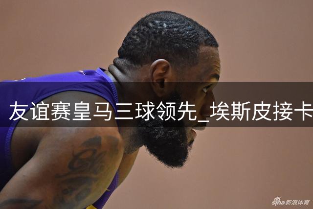 友谊赛皇马三球领先 埃斯皮接卡雷拉斯妙传送头槌