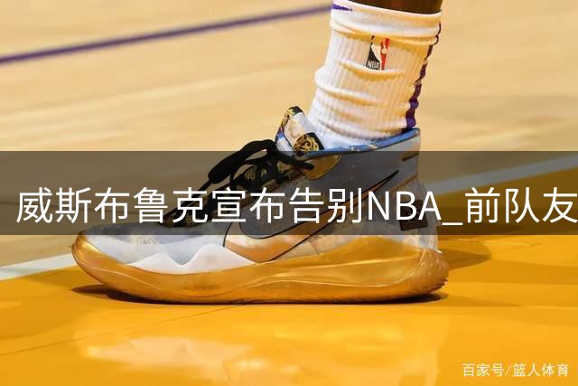 威斯布鲁克宣布告别NBA 前队友盛赞历史级表现