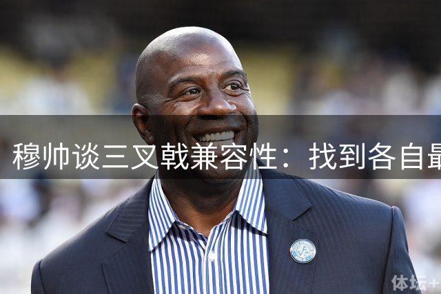 穆帅谈三叉戟兼容性：找到各自最佳定位需时间