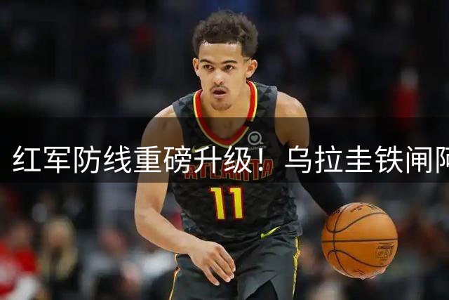 红军防线重磅升级！乌拉圭铁闸阿劳霍租借红军填补后防缺口