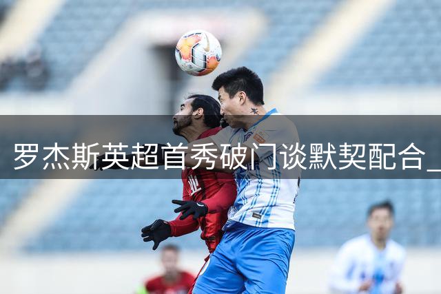 罗杰斯英超首秀破门谈默契配合 盛赞搭档帕尔默互补性强